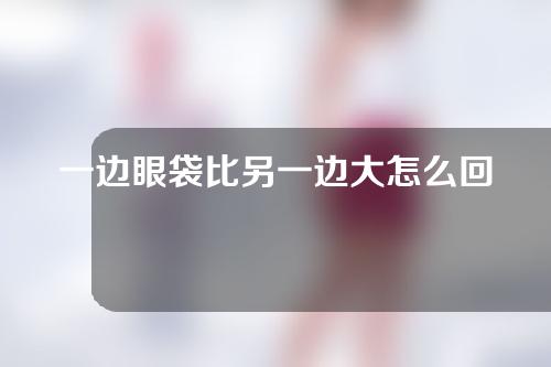 一边眼袋比另一边大怎么回事？内切眼袋和外切眼袋哪个效果好？