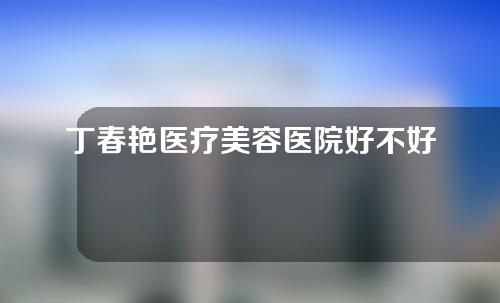 丁春艳医疗美容医院好不好？医生技术实力点评~