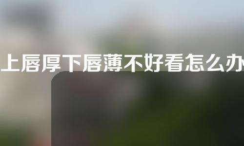 上唇厚下唇薄不好看怎么办？什么是厚唇改薄术？