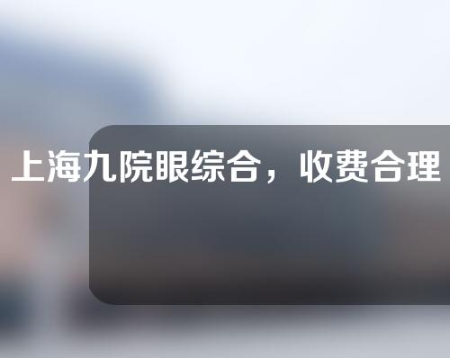 上海九院眼综合，收费合理的实力派医院！