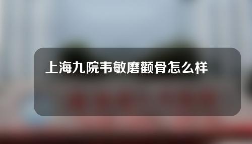 上海九院韦敏磨颧骨怎么样？医生详细介绍，真实案例分享