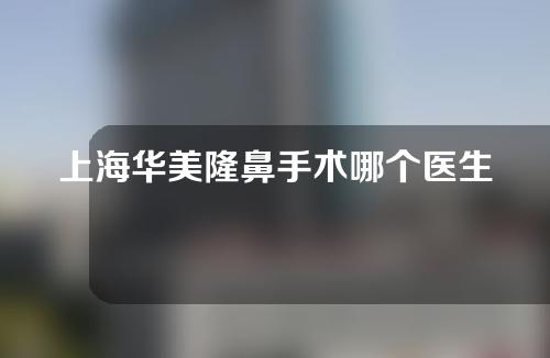 上海华美隆鼻手术哪个医生最好？一起了解李庭勋、叶丽萍医生的手术优势