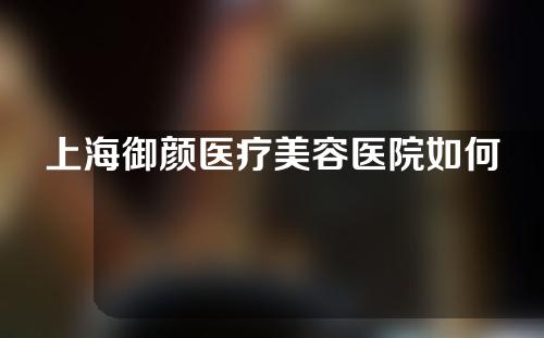 上海御颜医疗美容医院如何？医院医生介绍