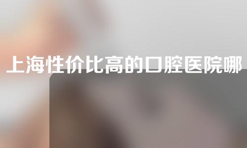 上海性价比高的口腔医院哪家好？本地人都会选的这3家！