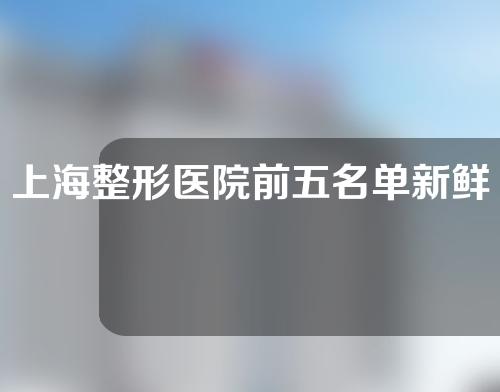 上海整形医院前五名单新鲜出炉，这些医生强烈推荐