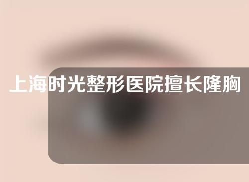 上海时光整形医院擅长隆胸的医生有哪些？快来瞅瞅~