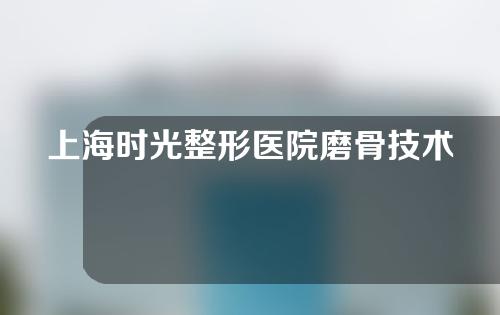 上海时光整形医院磨骨技术如何？磨骨医生有哪些？