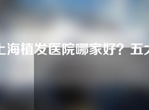 上海植发医院哪家好？五大知名机构出炉