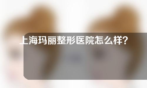 上海玛丽整形医院怎么样？专家介绍+案例参考分享