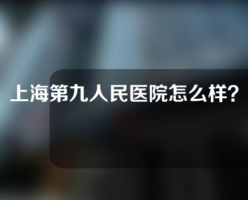 上海第九人民医院怎么样？附相关内容分享