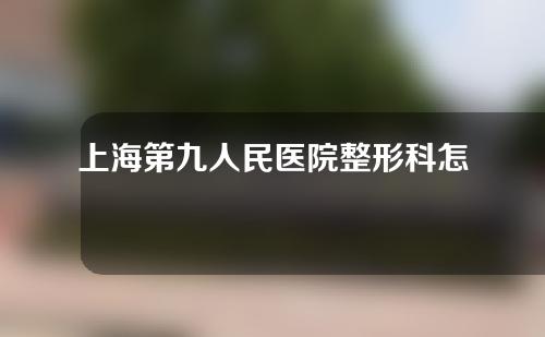 上海第九人民医院整形科怎么样？附脂肪填充案例分享