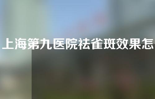 上海第九医院祛雀斑效果怎么样？专家团队了解一下丨激光祛斑案例