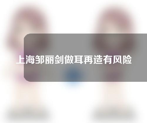 上海邹丽剑做耳再造有风险吗？多久能消肿？