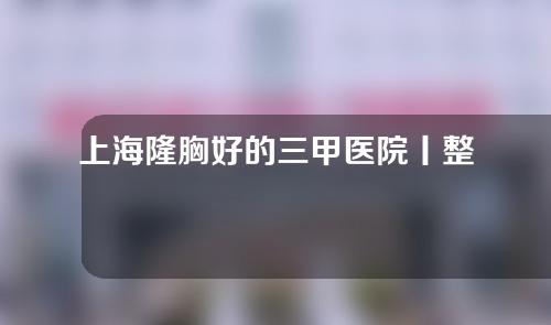 上海隆胸好的三甲医院丨整形科室点评！新华、长海、华山等5家~