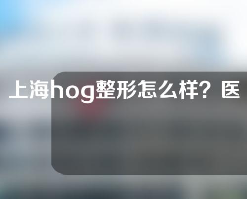 上海hog整形怎么样？医生团队信息丨假体垫下巴手术反馈