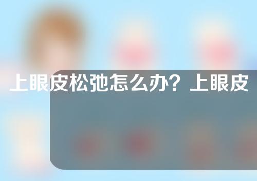 上眼皮松弛怎么办？上眼皮松弛有什么特点？