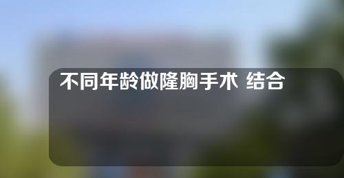 不同年龄做隆胸手术 结合医生建议以及自身情况选择隆胸材料