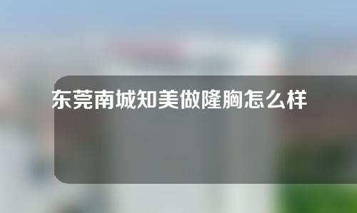 东莞南城知美做隆胸怎么样？一起来看看