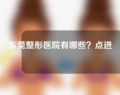 东莞整形医院有哪些？点进来了解一下！