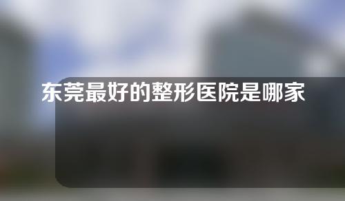 东莞最好的整形医院是哪家？整形医院排名丨面部脂肪填充案例反馈