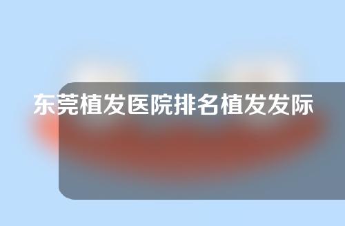 东莞植发医院排名植发发际线哪个医院比较好？附FUE植发效果分享