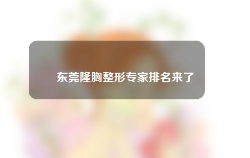 东莞隆胸整形专家排名来了！李志刚，詹惠都是实力派