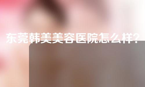 东莞韩美美容医院怎么样？医生介绍-口碑评价上榜！