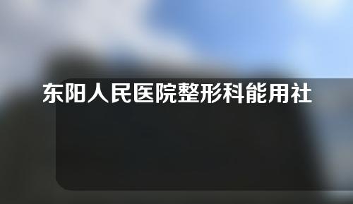 东阳人民医院整形科能用社保卡吗？医院+医生简介一览~