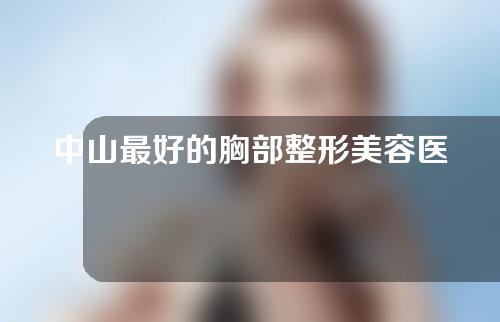 中山最好的胸部整形美容医生排名，余东文，张立明，陈越文良心医生，大力吹捧