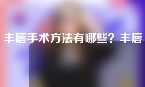 丰唇手术方法有哪些？丰唇手术可以维持多久？