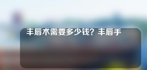 丰唇术需要多少钱？丰唇手术有副作用吗？