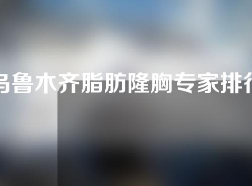 乌鲁木齐脂肪隆胸专家排行~王蛟、许黎、黄江泊技术咖人气高