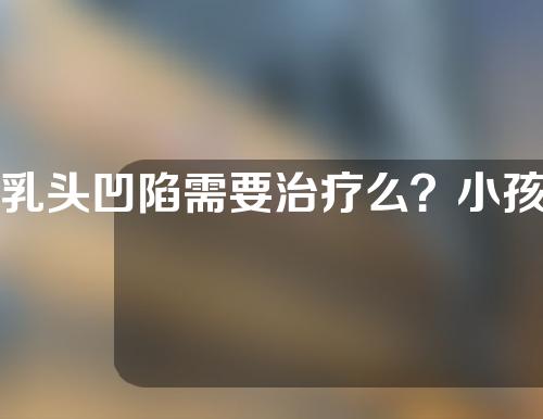 乳头凹陷需要治疗么？小孩乳头凹陷是什么原因？