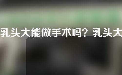 乳头大能做手术吗？乳头大做手术有风险吗？