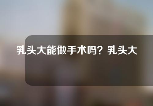 乳头大能做手术吗？乳头大做手术有风险吗？