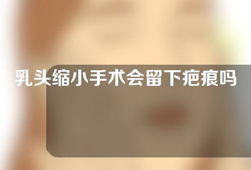 乳头缩小手术会留下疤痕吗？