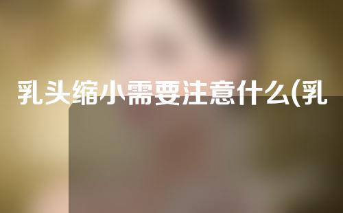 乳头缩小需要注意什么(乳头缩小注意事项：如何妥善护理，避免并发症？)