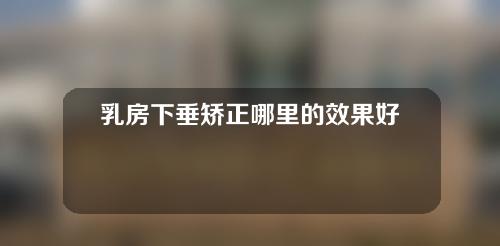 乳房下垂矫正哪里的效果好一些(乳房下垂矫正：海内外效果对比，哪里更好？)