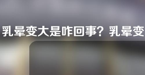 乳晕变大是咋回事？乳晕变大正常么？