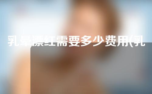 乳晕漂红需要多少费用(乳晕漂红手术费用一览：价格比较、医院选择都在这。)