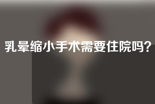 乳晕缩小手术需要住院吗？乳晕缩小手术是一种什么手术？