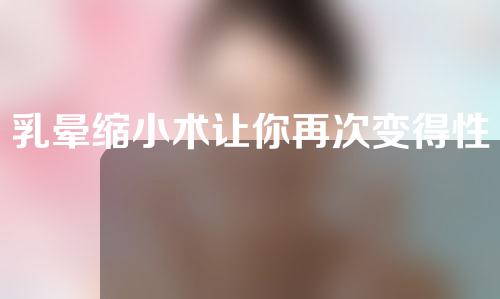 乳晕缩小术让你再次变得性感迷人