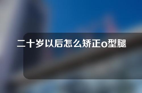 二十岁以后怎么矫正o型腿