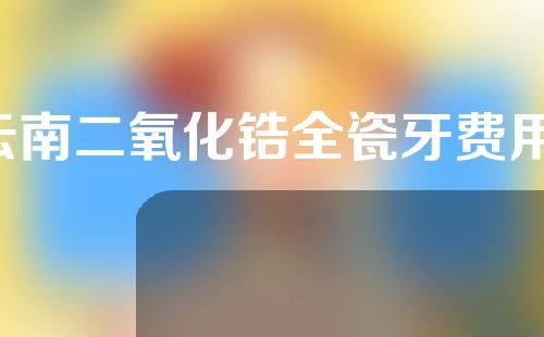 云南二氧化锆全瓷牙费用(二氧化锆全瓷牙报价)