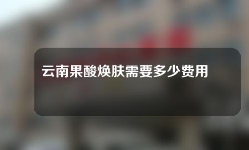 云南果酸焕肤需要多少费用(云南果酸焕肤需要多少费用一次)