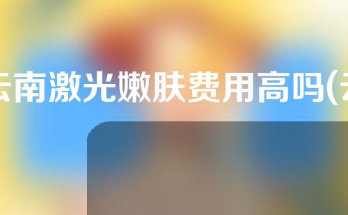 云南激光嫩肤费用高吗(云南激光嫩肤费用高吗知乎)