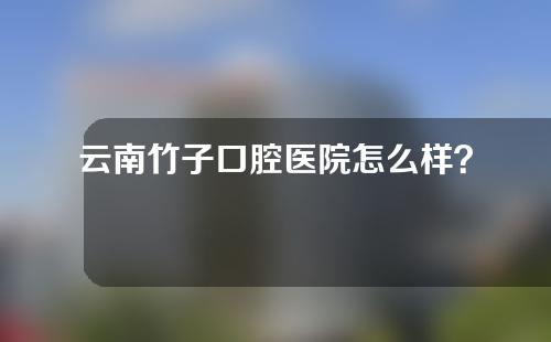 云南竹子口腔医院怎么样？附洗牙体验感受