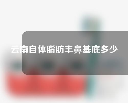 云南自体脂肪丰鼻基底多少钱(自体脂肪丰鼻基底效果)