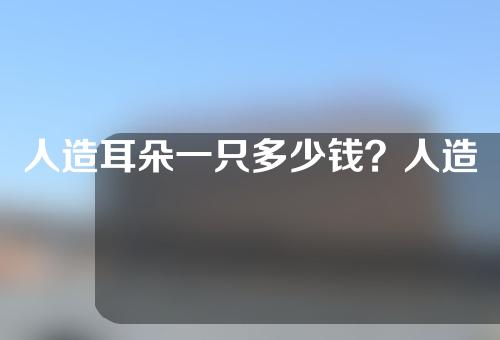 人造耳朵一只多少钱？人造耳朵能维持多久？