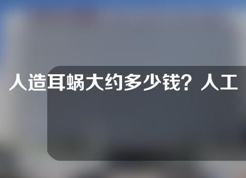 人造耳蜗大约多少钱？人工耳蜗寿命多长时间？